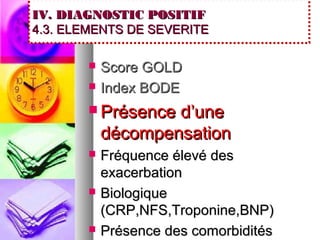 IV. DIAGNOSTIC POSITIF
4.3. ELEMENTS DE SEVERITE

          Score GOLD
          Index BODE
        Présence  d’une
           décompensation
          Fréquence élevé des
           exacerbation
          Biologique
           (CRP,NFS,Troponine,BNP)
          Présence des comorbidités
 