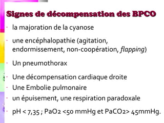 Signes de décompensation des BPCO
-   la majoration de la cyanose
-   une encéphalopathie (agitation,
    endormissement, non-coopération, flapping)
-   Un pneumothorax
-   Une décompensation cardiaque droite
-   Une Embolie pulmonaire
-   un épuisement, une respiration paradoxale
-   pH < 7,35 ; PaO2 <50 mmHg et PaCO2> 45mmHg.
 