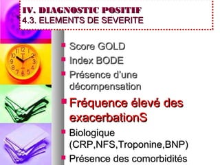 IV. DIAGNOSTIC POSITIF
4.3. ELEMENTS DE SEVERITE

          Score GOLD
          Index BODE
          Présence d’une
           décompensation
        Fréquence    élevé des
           exacerbationS
          Biologique
           (CRP,NFS,Troponine,BNP)
          Présence des comorbidités
 