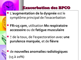 Exacerbation des BPCO
   L’augmentation de la dyspnée est le
    symptôme principal de l’exacerbation

   FR>25 cpm, utilisation Mx respiratoire
    accessoire ou de fatigue musculaire
   ↑ de la toux, de l’expectoration avec une
    purulence marquée, et de fièvre

    de nouvelles anomalies radiologiques
    (15 à 20%)
 