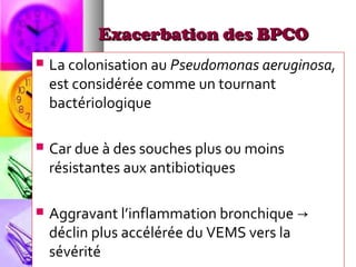 Exacerbation des BPCO
   La colonisation au Pseudomonas aeruginosa,
    est considérée comme un tournant
    bactériologique

   Car due à des souches plus ou moins
    résistantes aux antibiotiques

   Aggravant l’inflammation bronchique →
    déclin plus accélérée du VEMS vers la
    sévérité
 