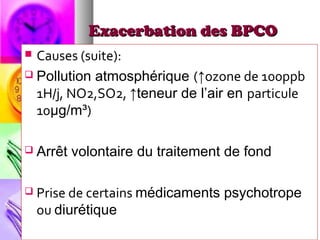Exacerbation des BPCO
 Causes (suite):
 Pollution atmosphérique (↑ozone de 100ppb
  1H/j, NO2,SO2, ↑teneur de l’air en particule
  10μg/m³)

   Arrêt volontaire du traitement de fond

   Prise de certains médicaments psychotrope
    ou diurétique
 