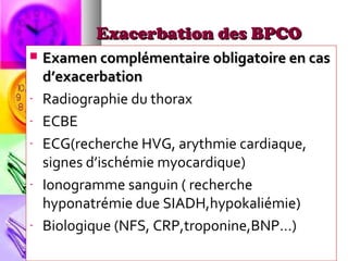 Exacerbation des BPCO
   Examen complémentaire obligatoire en cas
    d’exacerbation
-   Radiographie du thorax
-   ECBE
-   ECG(recherche HVG, arythmie cardiaque,
    signes d’ischémie myocardique)
-   Ionogramme sanguin ( recherche
    hyponatrémie due SIADH,hypokaliémie)
-   Biologique (NFS, CRP,troponine,BNP…)
 