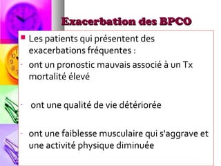 Exacerbation des BPCO
   Les patients qui présentent des
    exacerbations fréquentes :
-   ont un pronostic mauvais associé à un Tx
    mortalité élevé

-   ont une qualité de vie détériorée

-   ont une faiblesse musculaire qui s'aggrave et
    une activité physique diminuée
 