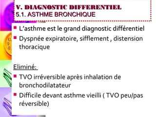 V. DIAGNOSTIC DIFFERENTIEL
5.1. ASTHME BRONCHIQUE

   L’asthme est le grand diagnostic différentiel
   Dyspnée expiratoire, sifflement , distension
    thoracique

Eliminé:
 TVO irréversible après inhalation de
  bronchodilatateur
 Difficile devant asthme vieilli ( TVO peu/pas
  réversible)
 