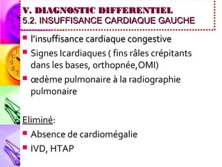 V. DIAGNOSTIC DIFFERENTIEL
5.2. INSUFFISANCE CARDIAQUE GAUCHE
   l’insuffisance cardiaque congestive
   Signes Icardiaques ( fins râles crépitants
    dans les bases, orthopnée,OMI)
   œdème pulmonaire à la radiographie
    pulmonaire

Eliminé:
 Absence de cardiomégalie

 IVD, HTAP
 