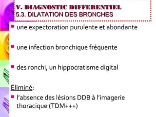 V. DIAGNOSTIC DIFFERENTIEL
    5.3. DILATATION DES BRONCHES
   une expectoration purulente et abondante

   une infection bronchique fréquente

   des ronchi, un hippocratisme digital

Éliminé:
 l’absence des lésions DDB à l’imagerie
  thoracique (TDM+++)
 