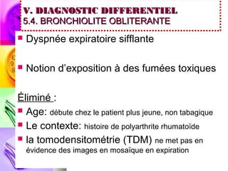 V. DIAGNOSTIC DIFFERENTIEL
 5.4. BRONCHIOLITE OBLITERANTE
   Dyspnée expiratoire sifflante

   Notion d’exposition à des fumées toxiques

Éliminé :
 Age: débute chez le patient plus jeune, non tabagique
 Le contexte: histoire de polyarthrite rhumatoïde
 la tomodensitométrie (TDM) ne met pas en
    évidence des images en mosaïque en expiration
 