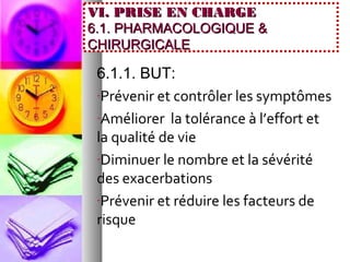 VI. PRISE EN CHARGE
6.1. PHARMACOLOGIQUE &
CHIRURGICALE

 6.1.1. BUT:
 -Prévenir et contrôler les symptômes

 -Améliorer la tolérance à l’effort et
 la qualité de vie
 -Diminuer le nombre et la sévérité
 des exacerbations
 -Prévenir et réduire les facteurs de
 risque
 