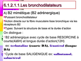 6.1.2.1.1.Les bronchodilatateurs
A) B2 mimétique (B2 adrénergique)
Puissant  bronchodilatateur
Action directe sur la fibre musculaire lisse bronchique via les
récepteurs B2
Types: Suivant la structure de base et la durée d’action

On distingue :
B2 adrénergique avec cycle de base RESORCINE à
courte(4à6H) et longue durée d’action(12H)
 ex: terbutaline (courte DA), fénotérol (longue
DA)
Cycle de base SALIGENIQUE ex: salbutamol,
salmétérol
 