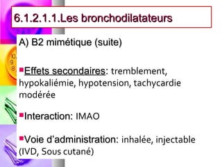 6.1.2.1.1.Les bronchodilatateurs

 A) B2 mimétique (suite)

 Effetssecondaires: tremblement,
 hypokaliémie, hypotension, tachycardie
 modérée
 Interaction:   IMAO

 Voie  d’administration: inhalée, injectable
 (IVD, Sous cutané)
 