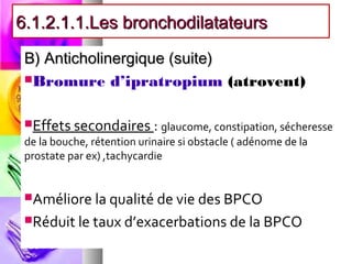 6.1.2.1.1.Les bronchodilatateurs

 B) Anticholinergique (suite)
 Bromure d’ipratropium (atrovent)



 Effets secondaires : glaucome, constipation, sécheresse
 de la bouche, rétention urinaire si obstacle ( adénome de la
 prostate par ex) ,tachycardie


 Améliore la qualité de vie des BPCO

 Réduit le taux d’exacerbations de la BPCO
 