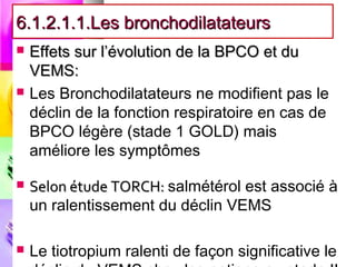 6.1.2.1.1.Les bronchodilatateurs
   Effets sur l’évolution de la BPCO et du
    VEMS:
   Les Bronchodilatateurs ne modifient pas le
    déclin de la fonction respiratoire en cas de
    BPCO légère (stade 1 GOLD) mais
    améliore les symptômes

   Selon étude TORCH: salmétérol est associé à
    un ralentissement du déclin VEMS

   Le tiotropium ralenti de façon significative le
 