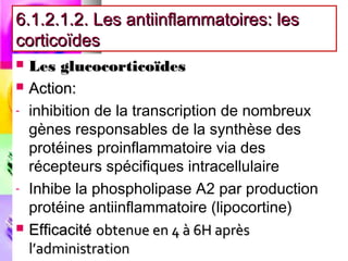 6.1.2.1.2. Les antiinflammatoires: les
corticoïdes
   Les glucocorticoïdes
   Action:
-   inhibition de la transcription de nombreux
    gènes responsables de la synthèse des
    protéines proinflammatoire via des
    récepteurs spécifiques intracellulaire
-   Inhibe la phospholipase A2 par production
    protéine antiinflammatoire (lipocortine)
   Efficacité obtenue en 4 à 6H après
    l’administration
 