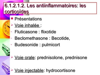 6.1.2.1.2. Les antiinflammatoires: les
corticoïdes
   Présentations
   Voie inhalée :

  - Fluticasone : flixotide

  - Beclomethasone : Becotide,

  - Budesonide : pulmicort



     Voie orale: prednisolone, prednisone

     Voie injectable: hydrocortisone
 