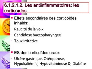 6.1.2.1.2. Les antiinflammatoires: les
corticoïdes
      Effets secondaires des corticoïdes
       inhalés:
   -   Raucité de la voix
   -   Candidose buccopharyngée
   -   Toux irritative

      ES des corticoïdes oraux
   -   Ulcère gastrique, Otéoporose,
       Hypokaliémie, Hypovitaminose D, Diabète
 