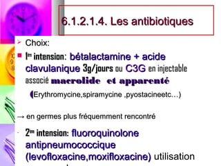 6.1.2.1.4. Les antibiotiques
   Choix:
                bétalactamine + acide
 1ère intension:
    clavulanique 3g/jours ou C3G en injectable
    associé macrolide et apparenté
     (Erythromycine,spiramycine ,pyostacineetc…)

→ en germes plus fréquemment rencontré

-   2ème intension: fluoroquinolone
    antipneumococcique
    (levofloxacine,moxifloxacine) utilisation
 