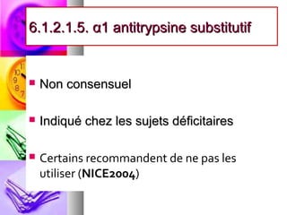 6.1.2.1.5. α1 antitrypsine substitutif


   Non consensuel

   Indiqué chez les sujets déficitaires

   Certains recommandent de ne pas les
    utiliser (NICE2004)
 