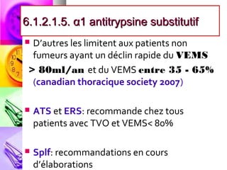 6.1.2.1.5. α1 antitrypsine substitutif
 D’autres les limitent aux patients non
  fumeurs ayant un déclin rapide du VEMS
 > 80ml/an et du VEMS entre 35 - 65%
  (canadian thoracique society 2007)

   ATS et ERS: recommande chez tous
    patients avec TVO et VEMS< 80%

   Splf: recommandations en cours
    d’élaborations
 