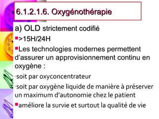 6.1.2.1.6. Oxygénothérapie

a) OLD strictement codifié
>15H/24H

Les   technologies modernes permettent
d’assurer un approvisionnement continu en
oxygène :
-soit par oxyconcentrateur

-soit par oxygène liquide de manière à préserver
un maximum d’autonomie chez le patient
améliore la survie et surtout la qualité de vie
 