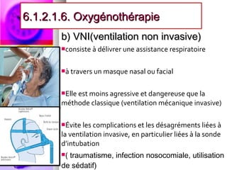 6.1.2.1.6. Oxygénothérapie
       b) VNI(ventilation non invasive)
       consiste à délivrer une assistance respiratoire



       à travers un masque nasal ou facial



       Elle est moins agressive et dangereuse que la
       méthode classique (ventilation mécanique invasive)

       Évite les complications et les désagréments liées à
       la ventilation invasive, en particulier liées à la sonde
       d’intubation
       (traumatisme, infection nosocomiale, utilisation
       de sédatif)
 