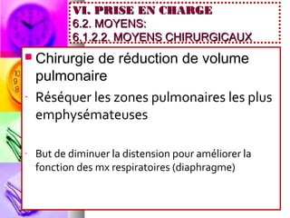 VI. PRISE EN CHARGE
            6.2. MOYENS:
            6.1.2.2. MOYENS CHIRURGICAUX
   Chirurgie de réduction de volume
    pulmonaire
-   Réséquer les zones pulmonaires les plus
    emphysémateuses

-   But de diminuer la distension pour améliorer la
    fonction des mx respiratoires (diaphragme)
 
