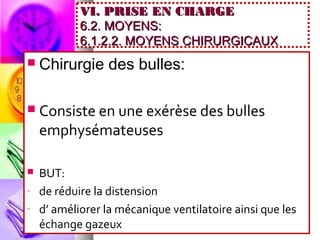 VI. PRISE EN CHARGE
            6.2. MOYENS:
            6.1.2.2. MOYENS CHIRURGICAUX
   Chirurgie des bulles:

   Consiste en une exérèse des bulles
    emphysémateuses

   BUT:
-   de réduire la distension
-   d’ améliorer la mécanique ventilatoire ainsi que les
    échange gazeux
 