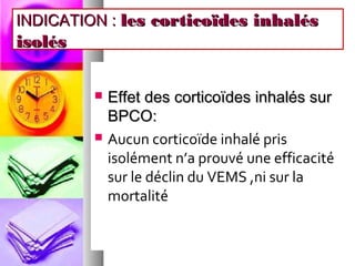 INDICATION : les corticoïdes inhalés
isolés

            Effet des corticoïdes inhalés sur
             BPCO:
            Aucun corticoïde inhalé pris
             isolément n’a prouvé une efficacité
             sur le déclin du VEMS ,ni sur la
             mortalité
 