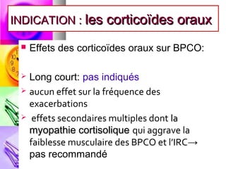 INDICATION : les corticoïdes oraux

    Effets des corticoïdes oraux sur BPCO:

  Long court: pas indiqués
  aucun effet sur la fréquence des
   exacerbations
  effets secondaires multiples dont la
   myopathie cortisolique qui aggrave la
   faiblesse musculaire des BPCO et l’IRC→
   pas recommandé
 