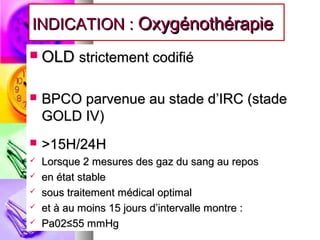 INDICATION : Oxygénothérapie
   OLD strictement codifié

   BPCO parvenue au stade d’IRC (stade
    GOLD IV)
   >15H/24H
   Lorsque 2 mesures des gaz du sang au repos
   en état stable
   sous traitement médical optimal
   et à au moins 15 jours d’intervalle montre :
   Pa02≤55 mmHg
 