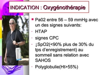 INDICATION : Oxygénothérapie

          Pa02 entre 56 – 59 mmHg avec
           un des signes suivants:
       -   HTAP
       -   signes CPC
       -   ↓SpO2(<90% plus de 30% du
           tps d’enregistrement) au
           sommeil sans relation avec
           SAHOS
       -   Polyglobulie(Ht>55%)
 