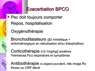 Exacerbation BPCO
   Pec doit toujours comporter
-   Repos, hospitalisation
-   Oxygénothérapie
-   Bronchodilatateurs (β2 mimétique +
    anticholinergique en nébulisation et/ou théophylline)

-   Corticothérapie 0,5-1mg/kg/j améliore
    l’hématose,F(x) respiratoire et symptômes

-   Antibiothérapie si aspect purulent, nlle image Rx
    thorax ou CRP élevé
 