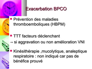 Exacerbation BPCO

   Prévention des maladies
    thromboemboliques (HBPM)

TTT facteurs déclenchant
→ si aggravation ou non amélioration VNI

   Kinésithérapie ,mucolytique, analeptique
    respiratoire : non indiqué car pas de
    bénéfice prouvé
 