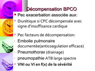 Décompensation BPCO
 Pec exacerbation associée aux:
 Diurétique si CPC décompensée avec
  signe d’insuffisance cardique
 Pec facteurs de décompensation:
- Embolie pulmonaire
  documentée(anticoagulation efficace)
- Pneumothorax (drainage)

- pneumopathie ATB large spectre
 VNI ou VI en f(x) de la sévérité
 