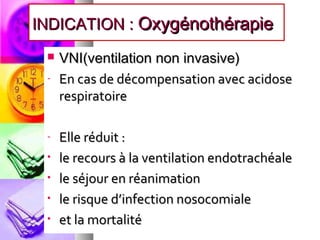 INDICATION : Oxygénothérapie
    VNI(ventilation non invasive)
 -   En cas de décompensation avec acidose
     respiratoire

 -   Elle réduit :
 •   le recours à la ventilation endotrachéale
 •   le séjour en réanimation
 •   le risque d’infection nosocomiale
 •   et la mortalité
 
