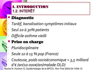 I. INTRODUCTION
       1.2. INTERÊT
      Diagnostic
   -   Tardif, banalisation symptômes initiaux
   -   Seul 20 à 30% patients
   -   Difficile asthme vieilli
      Prise en charge
   -   Pluridisciplinaire
   -   Seule 10 à 15 % pop (France)
   -   Couteuse, poids socioéconomique = 3,5 milliard
       d’€ /an(10 000€/an/malade OLD)
Roche N, Huchon G: Epidémiologie de la BPCO. Rev Prat 2004;54:1408-13
 