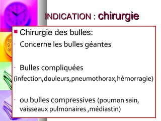 INDICATION : chirurgie
   Chirurgie des bulles:
-   Concerne les bulles géantes

-   Bulles compliquées
(infection,douleurs,pneumothorax,hémorragie)

-   ou bulles compressives (poumon sain,
    vaisseaux pulmonaires ,médiastin)
 