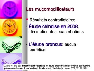 Les mucomodificateurs

                         Résultats contradictoires
                      - Étude chinoise en 2008,
                        diminution des exacerbations


                      - L’étude broncus: aucun
                        bénéfice


Zheng JP and coll: Effect of carbocystéine on acute exacerbation of chronic obstructive
pulmonary disease A randomised placebo-controlled study, Lancet 2008;371:2013-8
 