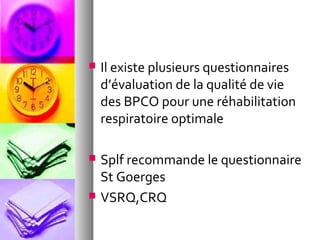    Il existe plusieurs questionnaires
    d’évaluation de la qualité de vie
    des BPCO pour une réhabilitation
    respiratoire optimale

   Splf recommande le questionnaire
    St Goerges
   VSRQ,CRQ
 