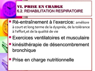 VI. PRISE EN CHARGE
       6.2. REHABILITATION RESPIRATOIRE

   Ré-entraînement à l’exercice: améliore
    à court et long terme de la dyspnée, de la tolérance
    à l’effort,et de la qualité de vie
 Exercices ventilatoires et musculaire
 kinésithérapie de désencombrement
  bronchique
   Prise en charge nutritionnelle
 