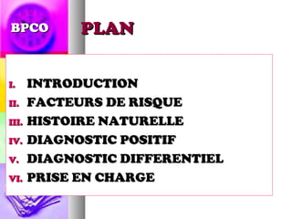 BPCO    PLAN


I.   INTRODUCTION
II. FACTEURS DE RISQUE

III. HISTOIRE NATURELLE

IV. DIAGNOSTIC POSITIF

V. DIAGNOSTIC DIFFERENTIEL

VI. PRISE EN CHARGE
 