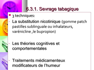 6.3.1. Sevrage tabagique
   3 techniques:
-   La substitution nicotinique (gomme patch
    pastilles sublinguale ou inhalateurs,
    varénicline ,le bupropion)

-   Les théories cognitives et
    comportementales

-   Traitements médicamenteux
    modificateurs de l’humeur
 