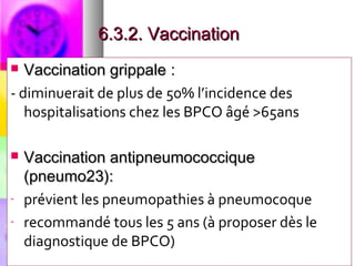 6.3.2. Vaccination
  Vaccination grippale :
- diminuerait de plus de 50% l’incidence des
   hospitalisations chez les BPCO âgé >65ans

   Vaccination antipneumococcique
    (pneumo23):
-   prévient les pneumopathies à pneumocoque
-   recommandé tous les 5 ans (à proposer dès le
    diagnostique de BPCO)
 