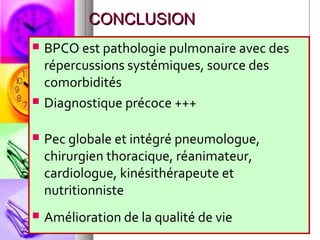 CONCLUSION
   BPCO est pathologie pulmonaire avec des
    répercussions systémiques, source des
    comorbidités
   Diagnostique précoce +++

   Pec globale et intégré pneumologue,
    chirurgien thoracique, réanimateur,
    cardiologue, kinésithérapeute et
    nutritionniste
   Amélioration de la qualité de vie
 