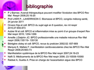 bibliographie
   P J Barnes: Avancé thérapeutique pouvant modifier l’évolution des BPCO Rev
    Mal Respir 2008;25:16-20
   Prof LHER P., LAHERRISON C :Biomasse et BPCO, congrès mékong santé,
    24 janvier 2011
   Orveon frija et coll: BPCO du sujet agé en 8 question, rev ml respir
    2010;27:855-873
   Aubier M et coll: BPCO et inflammation:mise au point d’un groupe d’expert Rev
    Mal respir 2010; 1254-1266
   Ameille J,Dalphin JC: BPCO professionnelle une maladie méconue Rev Mal
    respir 2006;13S119- 13S130
   Bérégère clotey et coll: BPCO, revue du praticien 2002;52: 657-669
   Marquis K, Maltais F: manifestation cardiovasculaires chez les BPCO Rev Mal
    Respir 2008;25:663-73
   Manifestation systémique de la BPCO Rev Mal respir 2007;24:16-23
   Nafti S: Médicaments de la BPCO Rev Mal respir 2006; 23:10S58-10S60
   Rabbat A, Guetta A: Prise en charge de l’exacerbation aigue des BPCO
 