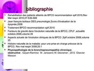 bibliographie
   Rehabilitation des patients atteints de BPCO recommandation splf 2010,Rev
    Mal respir 2010;27:S36-S69
   Jean françois boitiaux DES pneumologie,Score d’évaluation de la
    dyspnée,2006
   Traitement BPCO recommandation splf 2010
   Facteurs de gravité dans l’évolution naturelle de la BPCO, CPLF ,actualité
    octobre 2008,volume 25
   Aspects actuels de l’évolution cliniques de la BPCO ,Splf octobre 2008,volume
    25
   Histoire naturelle de la maladie: pour une prise en charge précoce de la
    BPCO, Rev mal respir 2008;25:1
   Physiopathologie de la bronchopneumopathie chronique
    obstructive . Gayan-Ramirez W. Janssens ,M. Decramer ; 2012 Elsevier
    Masson
 