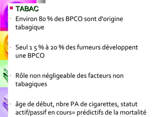    TABAC
-   Environ 80 % des BPCO sont d'origine
    tabagique

-   Seul 1 5 % à 20 % des fumeurs développent
    une BPCO

-   Rôle non négligeable des facteurs non
    tabagiques

-   âge de début, nbre PA de cigarettes, statut
    actif/passif en cours= prédictifs de la mortalité
 