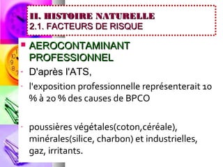 II. HISTOIRE NATURELLE
    2.1. FACTEURS DE RISQUE

   AEROCONTAMINANT
    PROFESSIONNEL
-   D'après l'ATS,
-   l'exposition professionnelle représenterait 10
    % à 20 % des causes de BPCO

-   poussières végétales(coton,céréale),
    minérales(silice, charbon) et industrielles,
    gaz, irritants.
 