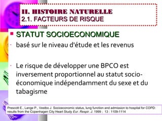 II. HISTOIRE NATURELLE
         2.1. FACTEURS DE RISQUE

     STATUT SOCIOECONOMIQUE
 -    basé sur le niveau d'étude et les revenus

 -    Le risque de développer une BPCO est
      inversement proportionnel au statut socio-
      économique indépendamment du sexe et du
      tabagisme

Prescott E., Lange P., Vestbo J. Socioeconomic status, lung function and admission to hospital for COPD:
results from the Copenhagen City Heart Study Eur. Respir. J. 1999 ; 13 : 1109-1114
 