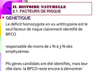 II. HISTOIRE NATURELLE
        2.1. FACTEURS DE RISQUE
   GENETIQUE
-   Le déficit homozygote en ⍺1-antitrypsine est le
    seul facteur de risque clairement identifié de
    BPCO

-   responsable de moins de 1 % à 3 % des
    emphysèmes

-   Pls gènes candidats ont été identifiés, mais leur
    rôle dans la BPCO reste encore à démontrer
 